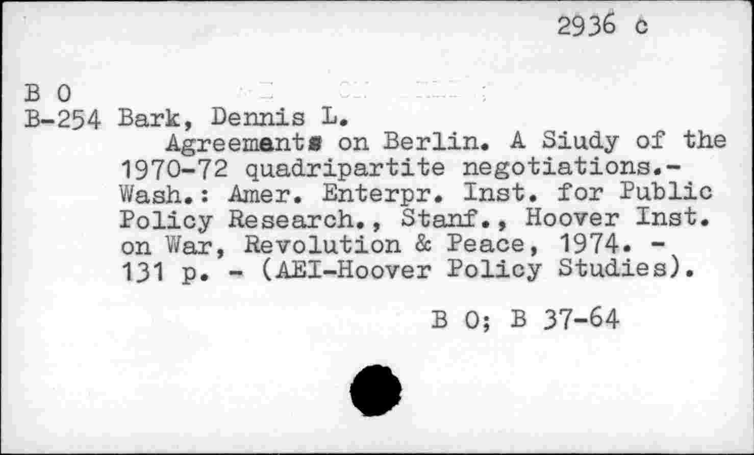 ﻿2936 c
bo	:	;
B-254 Bark, Dennis L,
Agreement« on Berlin. A Siudy of the 1970-72 quadripartite negotiations.-Wash.: Amer. Enterpr. Inst, for Public Policy Research., Stanf., Hoover Inst, on War, Revolution & Peace, 1974. -131 p. - (AEI-Hoover Policy Studies).
B 0; B 37-64